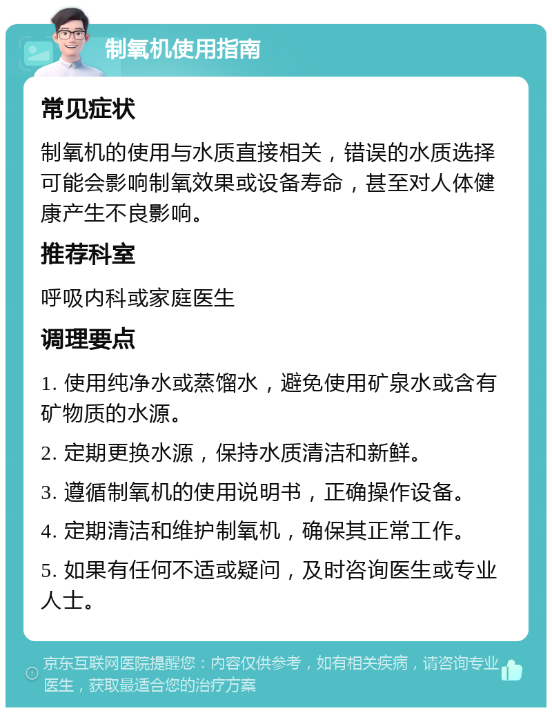 制氧机使用指南 常见症状 制氧机的使用与水质直接相关，错误的水质选择可能会影响制氧效果或设备寿命，甚至对人体健康产生不良影响。 推荐科室 呼吸内科或家庭医生 调理要点 1. 使用纯净水或蒸馏水，避免使用矿泉水或含有矿物质的水源。 2. 定期更换水源，保持水质清洁和新鲜。 3. 遵循制氧机的使用说明书，正确操作设备。 4. 定期清洁和维护制氧机，确保其正常工作。 5. 如果有任何不适或疑问，及时咨询医生或专业人士。