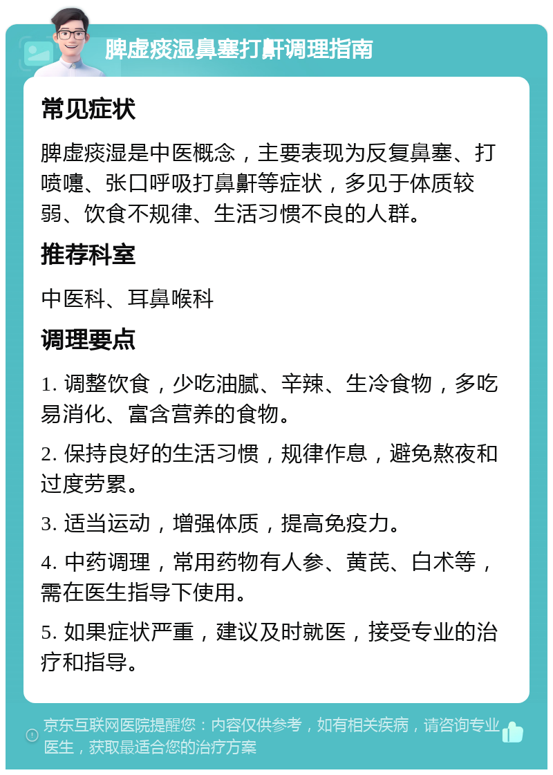 脾虚痰湿鼻塞打鼾调理指南 常见症状 脾虚痰湿是中医概念，主要表现为反复鼻塞、打喷嚏、张口呼吸打鼻鼾等症状，多见于体质较弱、饮食不规律、生活习惯不良的人群。 推荐科室 中医科、耳鼻喉科 调理要点 1. 调整饮食，少吃油腻、辛辣、生冷食物，多吃易消化、富含营养的食物。 2. 保持良好的生活习惯，规律作息，避免熬夜和过度劳累。 3. 适当运动，增强体质，提高免疫力。 4. 中药调理，常用药物有人参、黄芪、白术等，需在医生指导下使用。 5. 如果症状严重，建议及时就医，接受专业的治疗和指导。