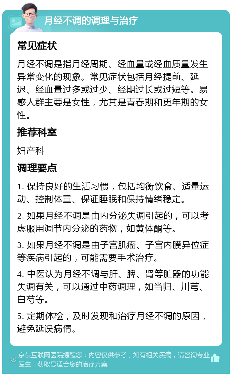 月经不调的调理与治疗 常见症状 月经不调是指月经周期、经血量或经血质量发生异常变化的现象。常见症状包括月经提前、延迟、经血量过多或过少、经期过长或过短等。易感人群主要是女性，尤其是青春期和更年期的女性。 推荐科室 妇产科 调理要点 1. 保持良好的生活习惯，包括均衡饮食、适量运动、控制体重、保证睡眠和保持情绪稳定。 2. 如果月经不调是由内分泌失调引起的，可以考虑服用调节内分泌的药物，如黄体酮等。 3. 如果月经不调是由子宫肌瘤、子宫内膜异位症等疾病引起的，可能需要手术治疗。 4. 中医认为月经不调与肝、脾、肾等脏器的功能失调有关，可以通过中药调理，如当归、川芎、白芍等。 5. 定期体检，及时发现和治疗月经不调的原因，避免延误病情。