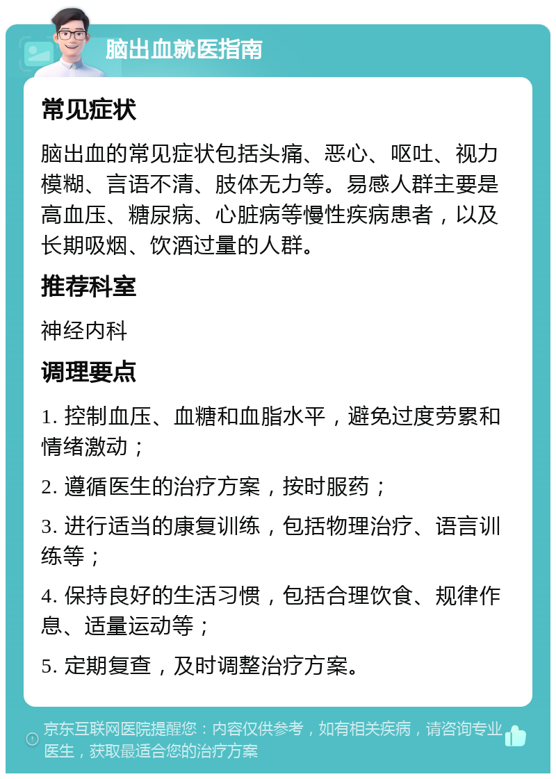 脑出血就医指南 常见症状 脑出血的常见症状包括头痛、恶心、呕吐、视力模糊、言语不清、肢体无力等。易感人群主要是高血压、糖尿病、心脏病等慢性疾病患者，以及长期吸烟、饮酒过量的人群。 推荐科室 神经内科 调理要点 1. 控制血压、血糖和血脂水平，避免过度劳累和情绪激动； 2. 遵循医生的治疗方案，按时服药； 3. 进行适当的康复训练，包括物理治疗、语言训练等； 4. 保持良好的生活习惯，包括合理饮食、规律作息、适量运动等； 5. 定期复查，及时调整治疗方案。