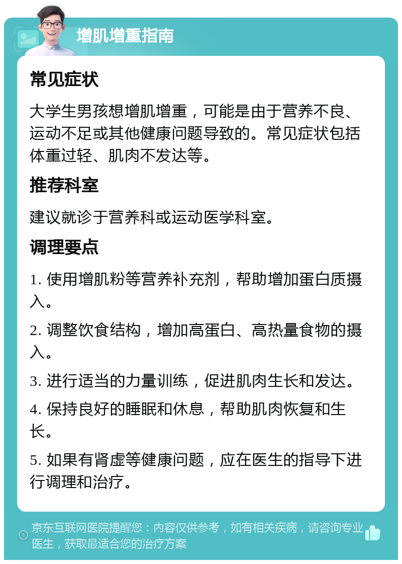 增肌增重指南 常见症状 大学生男孩想增肌增重，可能是由于营养不良、运动不足或其他健康问题导致的。常见症状包括体重过轻、肌肉不发达等。 推荐科室 建议就诊于营养科或运动医学科室。 调理要点 1. 使用增肌粉等营养补充剂，帮助增加蛋白质摄入。 2. 调整饮食结构，增加高蛋白、高热量食物的摄入。 3. 进行适当的力量训练，促进肌肉生长和发达。 4. 保持良好的睡眠和休息，帮助肌肉恢复和生长。 5. 如果有肾虚等健康问题，应在医生的指导下进行调理和治疗。