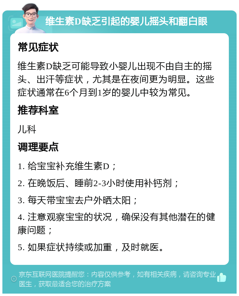 维生素D缺乏引起的婴儿摇头和翻白眼 常见症状 维生素D缺乏可能导致小婴儿出现不由自主的摇头、出汗等症状，尤其是在夜间更为明显。这些症状通常在6个月到1岁的婴儿中较为常见。 推荐科室 儿科 调理要点 1. 给宝宝补充维生素D； 2. 在晚饭后、睡前2-3小时使用补钙剂； 3. 每天带宝宝去户外晒太阳； 4. 注意观察宝宝的状况，确保没有其他潜在的健康问题； 5. 如果症状持续或加重，及时就医。