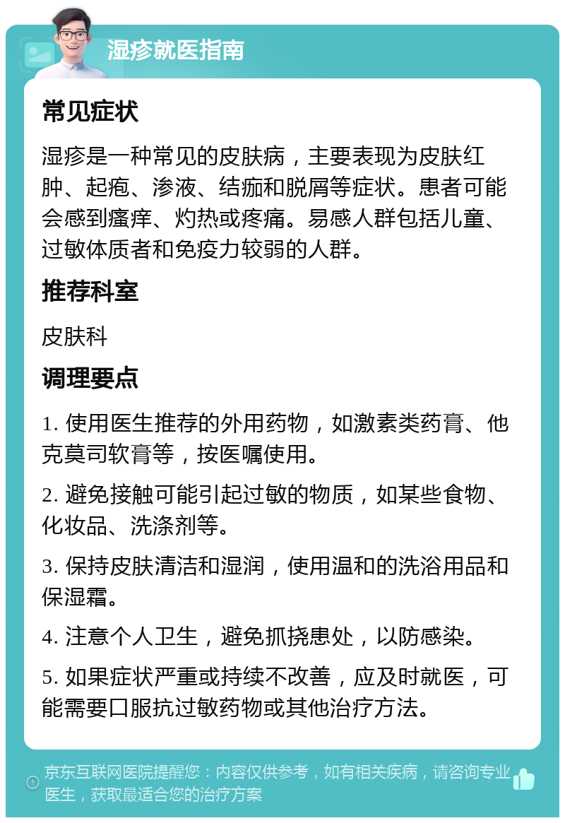 湿疹就医指南 常见症状 湿疹是一种常见的皮肤病，主要表现为皮肤红肿、起疱、渗液、结痂和脱屑等症状。患者可能会感到瘙痒、灼热或疼痛。易感人群包括儿童、过敏体质者和免疫力较弱的人群。 推荐科室 皮肤科 调理要点 1. 使用医生推荐的外用药物，如激素类药膏、他克莫司软膏等，按医嘱使用。 2. 避免接触可能引起过敏的物质，如某些食物、化妆品、洗涤剂等。 3. 保持皮肤清洁和湿润，使用温和的洗浴用品和保湿霜。 4. 注意个人卫生，避免抓挠患处，以防感染。 5. 如果症状严重或持续不改善，应及时就医，可能需要口服抗过敏药物或其他治疗方法。