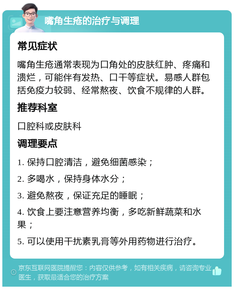 嘴角生疮的治疗与调理 常见症状 嘴角生疮通常表现为口角处的皮肤红肿、疼痛和溃烂，可能伴有发热、口干等症状。易感人群包括免疫力较弱、经常熬夜、饮食不规律的人群。 推荐科室 口腔科或皮肤科 调理要点 1. 保持口腔清洁，避免细菌感染； 2. 多喝水，保持身体水分； 3. 避免熬夜，保证充足的睡眠； 4. 饮食上要注意营养均衡，多吃新鲜蔬菜和水果； 5. 可以使用干扰素乳膏等外用药物进行治疗。