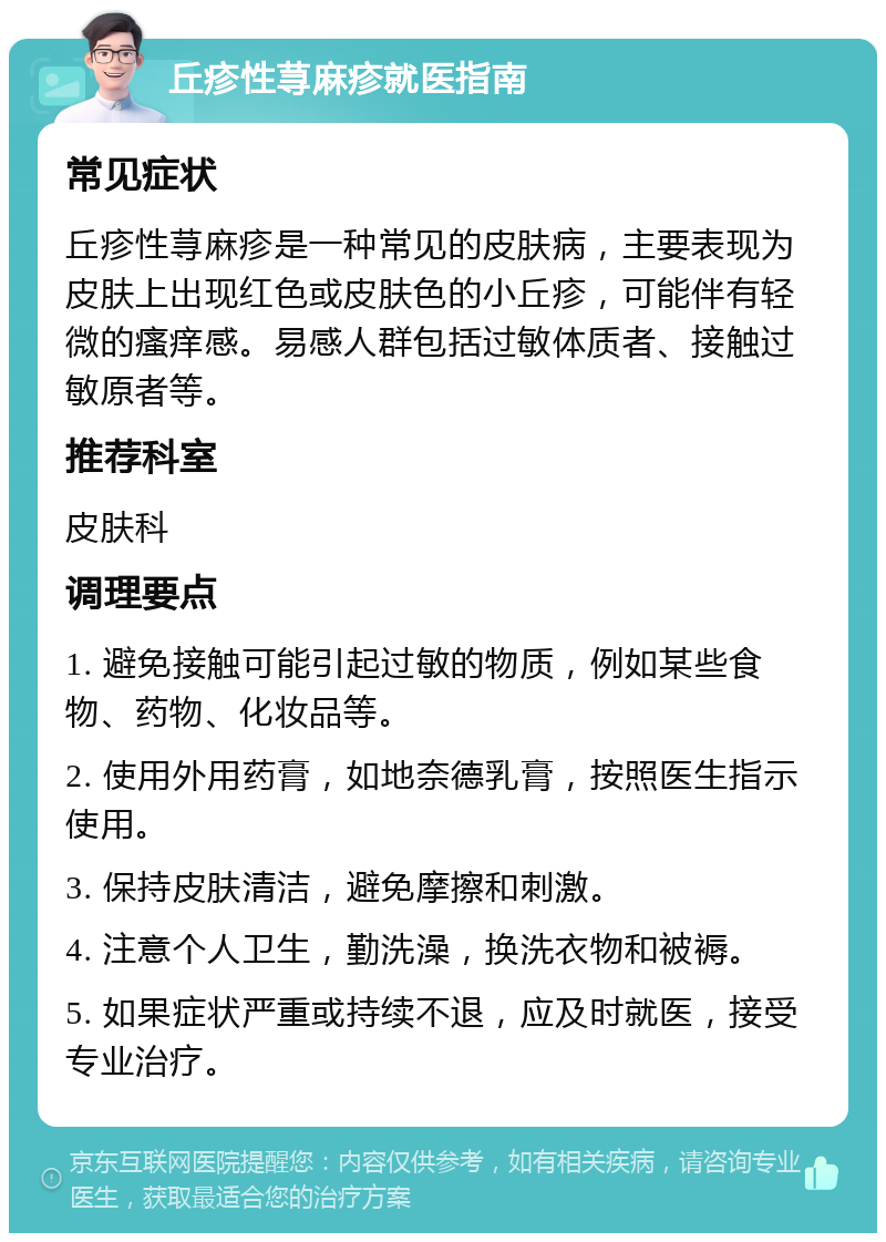 丘疹性荨麻疹就医指南 常见症状 丘疹性荨麻疹是一种常见的皮肤病，主要表现为皮肤上出现红色或皮肤色的小丘疹，可能伴有轻微的瘙痒感。易感人群包括过敏体质者、接触过敏原者等。 推荐科室 皮肤科 调理要点 1. 避免接触可能引起过敏的物质，例如某些食物、药物、化妆品等。 2. 使用外用药膏，如地奈德乳膏，按照医生指示使用。 3. 保持皮肤清洁，避免摩擦和刺激。 4. 注意个人卫生，勤洗澡，换洗衣物和被褥。 5. 如果症状严重或持续不退，应及时就医，接受专业治疗。