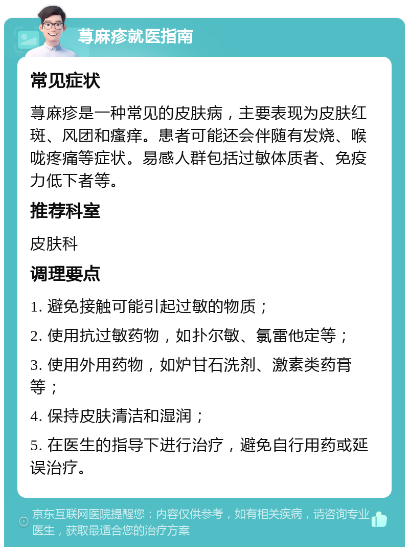 荨麻疹就医指南 常见症状 荨麻疹是一种常见的皮肤病，主要表现为皮肤红斑、风团和瘙痒。患者可能还会伴随有发烧、喉咙疼痛等症状。易感人群包括过敏体质者、免疫力低下者等。 推荐科室 皮肤科 调理要点 1. 避免接触可能引起过敏的物质； 2. 使用抗过敏药物，如扑尔敏、氯雷他定等； 3. 使用外用药物，如炉甘石洗剂、激素类药膏等； 4. 保持皮肤清洁和湿润； 5. 在医生的指导下进行治疗，避免自行用药或延误治疗。