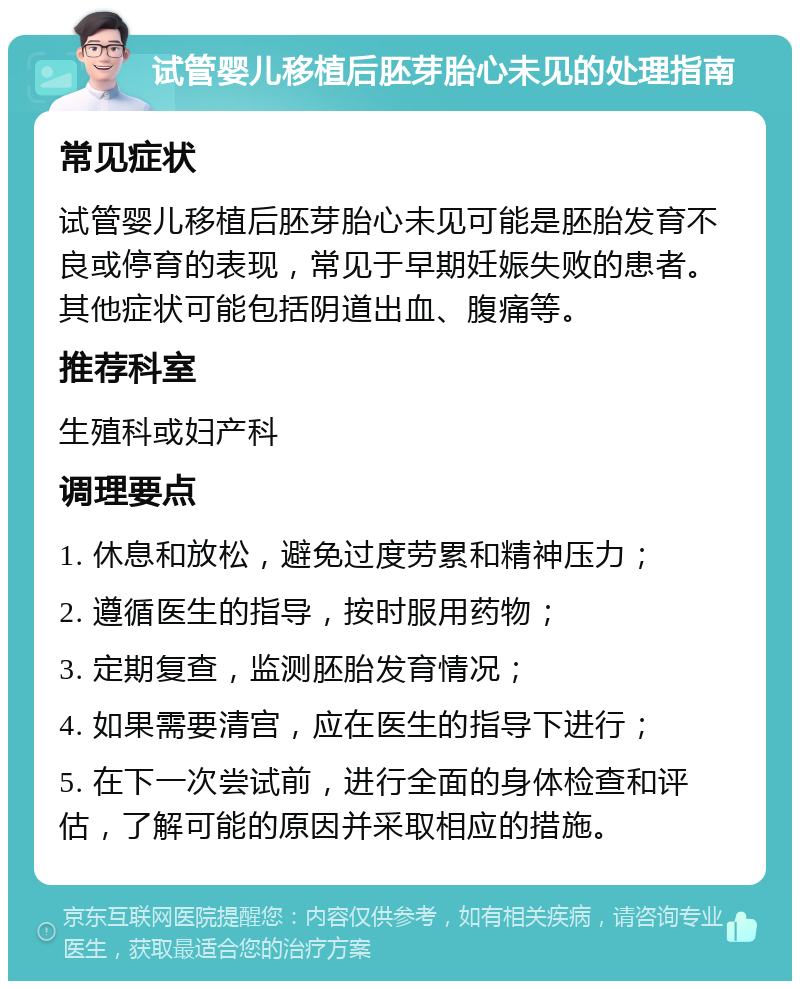 试管婴儿移植后胚芽胎心未见的处理指南 常见症状 试管婴儿移植后胚芽胎心未见可能是胚胎发育不良或停育的表现，常见于早期妊娠失败的患者。其他症状可能包括阴道出血、腹痛等。 推荐科室 生殖科或妇产科 调理要点 1. 休息和放松，避免过度劳累和精神压力； 2. 遵循医生的指导，按时服用药物； 3. 定期复查，监测胚胎发育情况； 4. 如果需要清宫，应在医生的指导下进行； 5. 在下一次尝试前，进行全面的身体检查和评估，了解可能的原因并采取相应的措施。