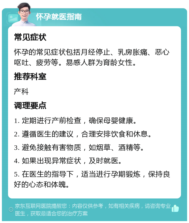 怀孕就医指南 常见症状 怀孕的常见症状包括月经停止、乳房胀痛、恶心呕吐、疲劳等。易感人群为育龄女性。 推荐科室 产科 调理要点 1. 定期进行产前检查，确保母婴健康。 2. 遵循医生的建议，合理安排饮食和休息。 3. 避免接触有害物质，如烟草、酒精等。 4. 如果出现异常症状，及时就医。 5. 在医生的指导下，适当进行孕期锻炼，保持良好的心态和体魄。