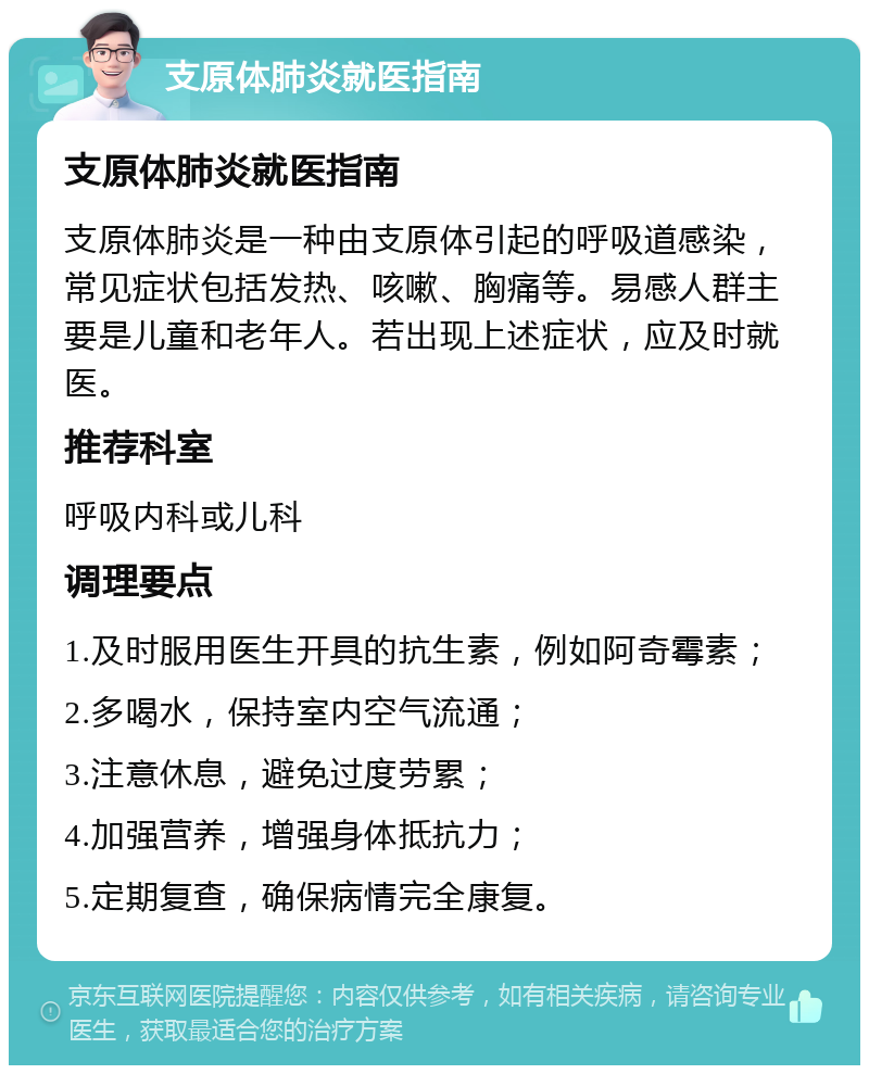 支原体肺炎就医指南 支原体肺炎就医指南 支原体肺炎是一种由支原体引起的呼吸道感染，常见症状包括发热、咳嗽、胸痛等。易感人群主要是儿童和老年人。若出现上述症状，应及时就医。 推荐科室 呼吸内科或儿科 调理要点 1.及时服用医生开具的抗生素，例如阿奇霉素； 2.多喝水，保持室内空气流通； 3.注意休息，避免过度劳累； 4.加强营养，增强身体抵抗力； 5.定期复查，确保病情完全康复。