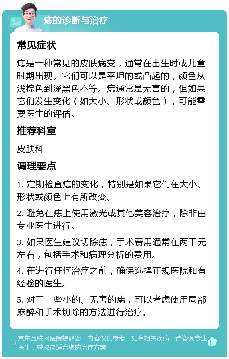 痣的诊断与治疗 常见症状 痣是一种常见的皮肤病变，通常在出生时或儿童时期出现。它们可以是平坦的或凸起的，颜色从浅棕色到深黑色不等。痣通常是无害的，但如果它们发生变化（如大小、形状或颜色），可能需要医生的评估。 推荐科室 皮肤科 调理要点 1. 定期检查痣的变化，特别是如果它们在大小、形状或颜色上有所改变。 2. 避免在痣上使用激光或其他美容治疗，除非由专业医生进行。 3. 如果医生建议切除痣，手术费用通常在两千元左右，包括手术和病理分析的费用。 4. 在进行任何治疗之前，确保选择正规医院和有经验的医生。 5. 对于一些小的、无害的痣，可以考虑使用局部麻醉和手术切除的方法进行治疗。