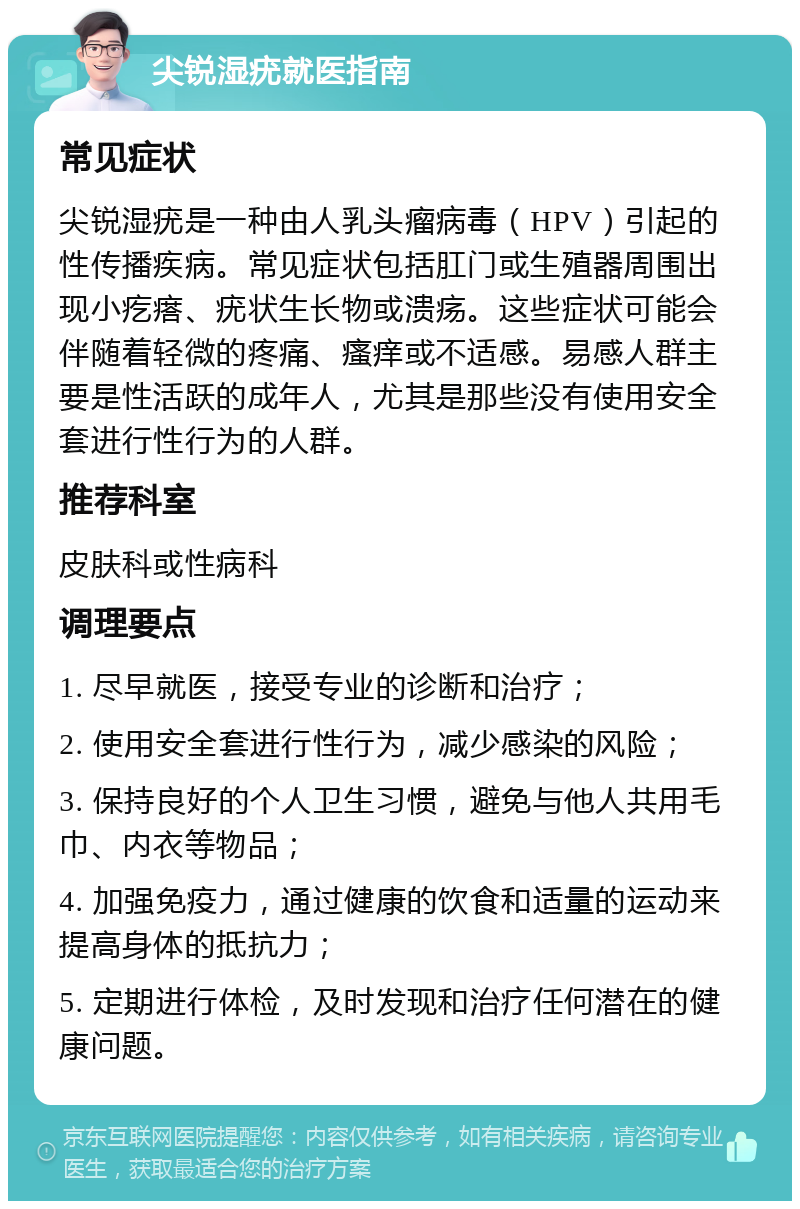 尖锐湿疣就医指南 常见症状 尖锐湿疣是一种由人乳头瘤病毒（HPV）引起的性传播疾病。常见症状包括肛门或生殖器周围出现小疙瘩、疣状生长物或溃疡。这些症状可能会伴随着轻微的疼痛、瘙痒或不适感。易感人群主要是性活跃的成年人，尤其是那些没有使用安全套进行性行为的人群。 推荐科室 皮肤科或性病科 调理要点 1. 尽早就医，接受专业的诊断和治疗； 2. 使用安全套进行性行为，减少感染的风险； 3. 保持良好的个人卫生习惯，避免与他人共用毛巾、内衣等物品； 4. 加强免疫力，通过健康的饮食和适量的运动来提高身体的抵抗力； 5. 定期进行体检，及时发现和治疗任何潜在的健康问题。