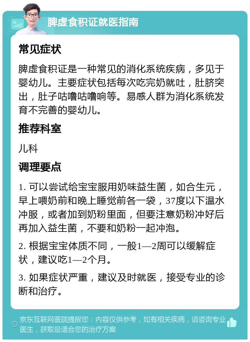 脾虚食积证就医指南 常见症状 脾虚食积证是一种常见的消化系统疾病，多见于婴幼儿。主要症状包括每次吃完奶就吐，肚脐突出，肚子咕噜咕噜响等。易感人群为消化系统发育不完善的婴幼儿。 推荐科室 儿科 调理要点 1. 可以尝试给宝宝服用奶味益生菌，如合生元，早上喂奶前和晚上睡觉前各一袋，37度以下温水冲服，或者加到奶粉里面，但要注意奶粉冲好后再加入益生菌，不要和奶粉一起冲泡。 2. 根据宝宝体质不同，一般1—2周可以缓解症状，建议吃1—2个月。 3. 如果症状严重，建议及时就医，接受专业的诊断和治疗。