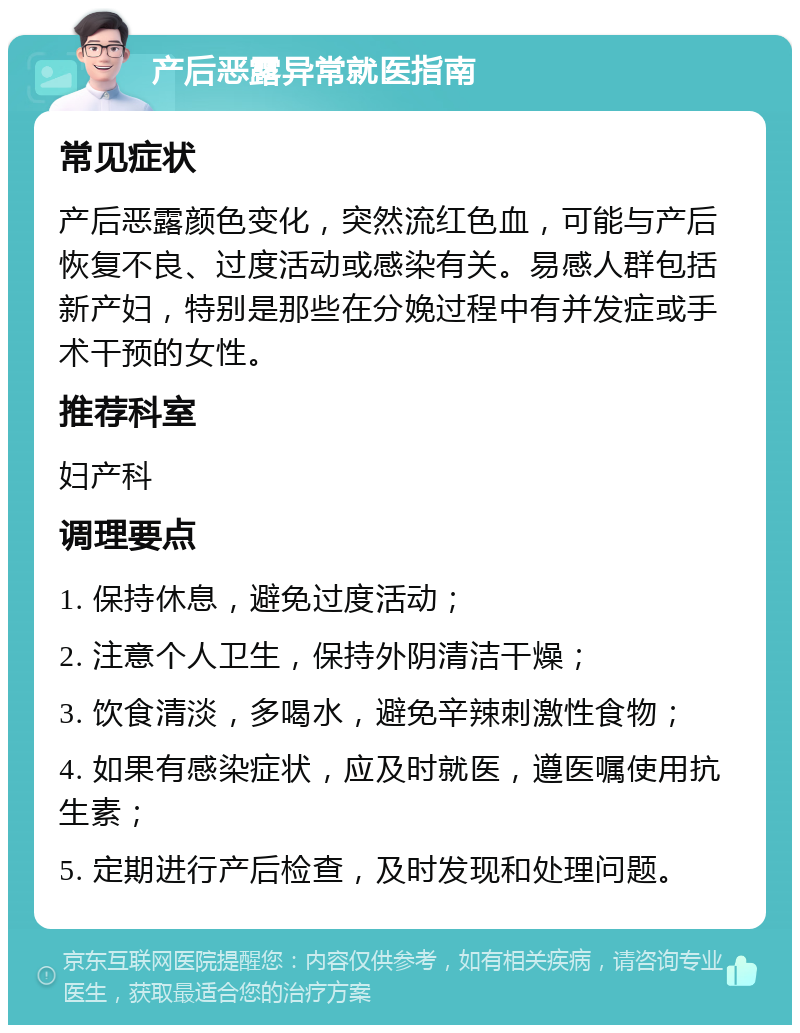 产后恶露异常就医指南 常见症状 产后恶露颜色变化，突然流红色血，可能与产后恢复不良、过度活动或感染有关。易感人群包括新产妇，特别是那些在分娩过程中有并发症或手术干预的女性。 推荐科室 妇产科 调理要点 1. 保持休息，避免过度活动； 2. 注意个人卫生，保持外阴清洁干燥； 3. 饮食清淡，多喝水，避免辛辣刺激性食物； 4. 如果有感染症状，应及时就医，遵医嘱使用抗生素； 5. 定期进行产后检查，及时发现和处理问题。