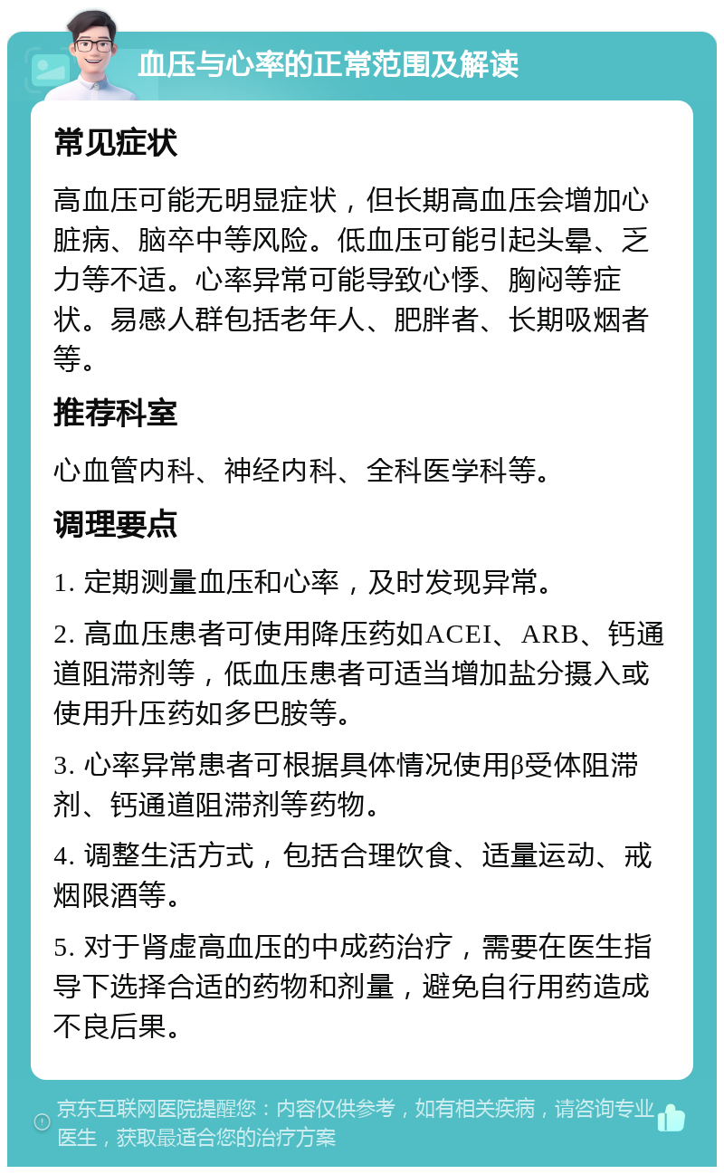 血压与心率的正常范围及解读 常见症状 高血压可能无明显症状，但长期高血压会增加心脏病、脑卒中等风险。低血压可能引起头晕、乏力等不适。心率异常可能导致心悸、胸闷等症状。易感人群包括老年人、肥胖者、长期吸烟者等。 推荐科室 心血管内科、神经内科、全科医学科等。 调理要点 1. 定期测量血压和心率，及时发现异常。 2. 高血压患者可使用降压药如ACEI、ARB、钙通道阻滞剂等，低血压患者可适当增加盐分摄入或使用升压药如多巴胺等。 3. 心率异常患者可根据具体情况使用β受体阻滞剂、钙通道阻滞剂等药物。 4. 调整生活方式，包括合理饮食、适量运动、戒烟限酒等。 5. 对于肾虚高血压的中成药治疗，需要在医生指导下选择合适的药物和剂量，避免自行用药造成不良后果。