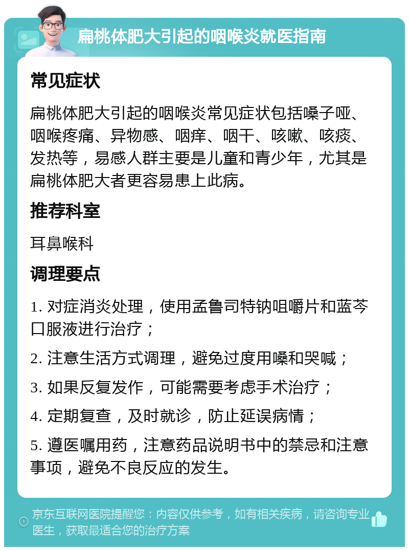 扁桃体肥大引起的咽喉炎就医指南 常见症状 扁桃体肥大引起的咽喉炎常见症状包括嗓子哑、咽喉疼痛、异物感、咽痒、咽干、咳嗽、咳痰、发热等，易感人群主要是儿童和青少年，尤其是扁桃体肥大者更容易患上此病。 推荐科室 耳鼻喉科 调理要点 1. 对症消炎处理，使用孟鲁司特钠咀嚼片和蓝芩口服液进行治疗； 2. 注意生活方式调理，避免过度用嗓和哭喊； 3. 如果反复发作，可能需要考虑手术治疗； 4. 定期复查，及时就诊，防止延误病情； 5. 遵医嘱用药，注意药品说明书中的禁忌和注意事项，避免不良反应的发生。