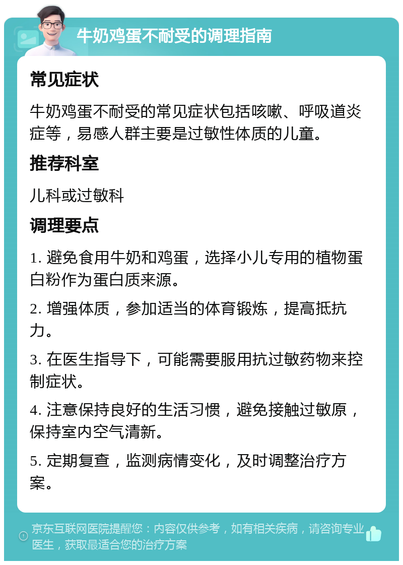 牛奶鸡蛋不耐受的调理指南 常见症状 牛奶鸡蛋不耐受的常见症状包括咳嗽、呼吸道炎症等，易感人群主要是过敏性体质的儿童。 推荐科室 儿科或过敏科 调理要点 1. 避免食用牛奶和鸡蛋，选择小儿专用的植物蛋白粉作为蛋白质来源。 2. 增强体质，参加适当的体育锻炼，提高抵抗力。 3. 在医生指导下，可能需要服用抗过敏药物来控制症状。 4. 注意保持良好的生活习惯，避免接触过敏原，保持室内空气清新。 5. 定期复查，监测病情变化，及时调整治疗方案。