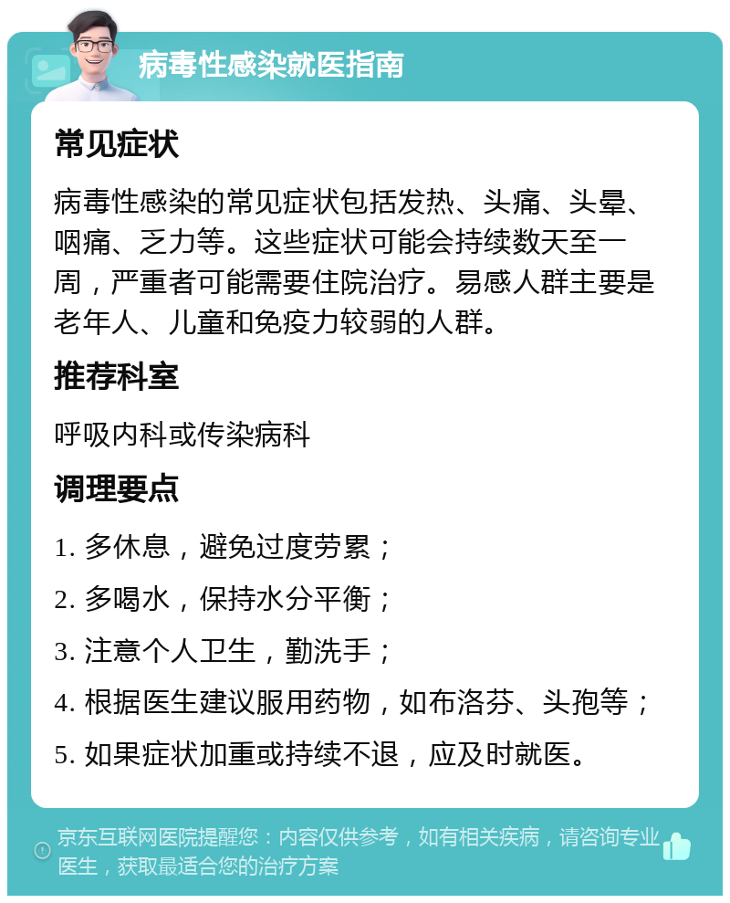 病毒性感染就医指南 常见症状 病毒性感染的常见症状包括发热、头痛、头晕、咽痛、乏力等。这些症状可能会持续数天至一周，严重者可能需要住院治疗。易感人群主要是老年人、儿童和免疫力较弱的人群。 推荐科室 呼吸内科或传染病科 调理要点 1. 多休息，避免过度劳累； 2. 多喝水，保持水分平衡； 3. 注意个人卫生，勤洗手； 4. 根据医生建议服用药物，如布洛芬、头孢等； 5. 如果症状加重或持续不退，应及时就医。