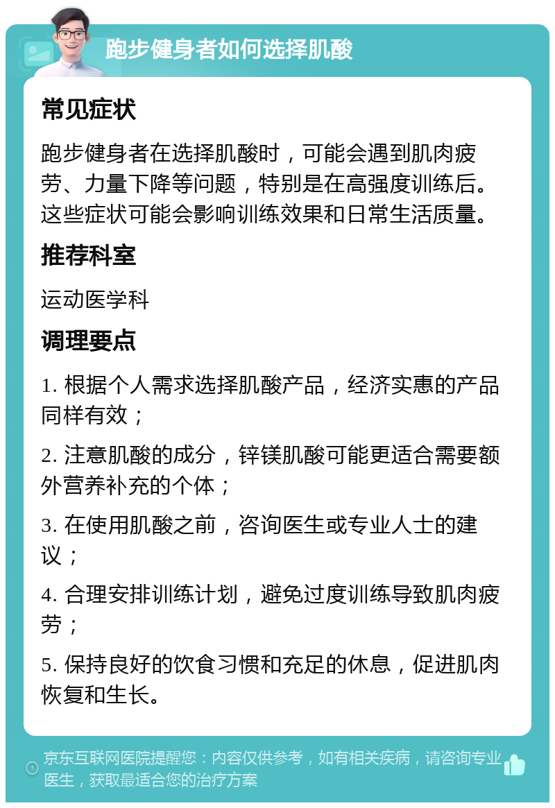 跑步健身者如何选择肌酸 常见症状 跑步健身者在选择肌酸时，可能会遇到肌肉疲劳、力量下降等问题，特别是在高强度训练后。这些症状可能会影响训练效果和日常生活质量。 推荐科室 运动医学科 调理要点 1. 根据个人需求选择肌酸产品，经济实惠的产品同样有效； 2. 注意肌酸的成分，锌镁肌酸可能更适合需要额外营养补充的个体； 3. 在使用肌酸之前，咨询医生或专业人士的建议； 4. 合理安排训练计划，避免过度训练导致肌肉疲劳； 5. 保持良好的饮食习惯和充足的休息，促进肌肉恢复和生长。