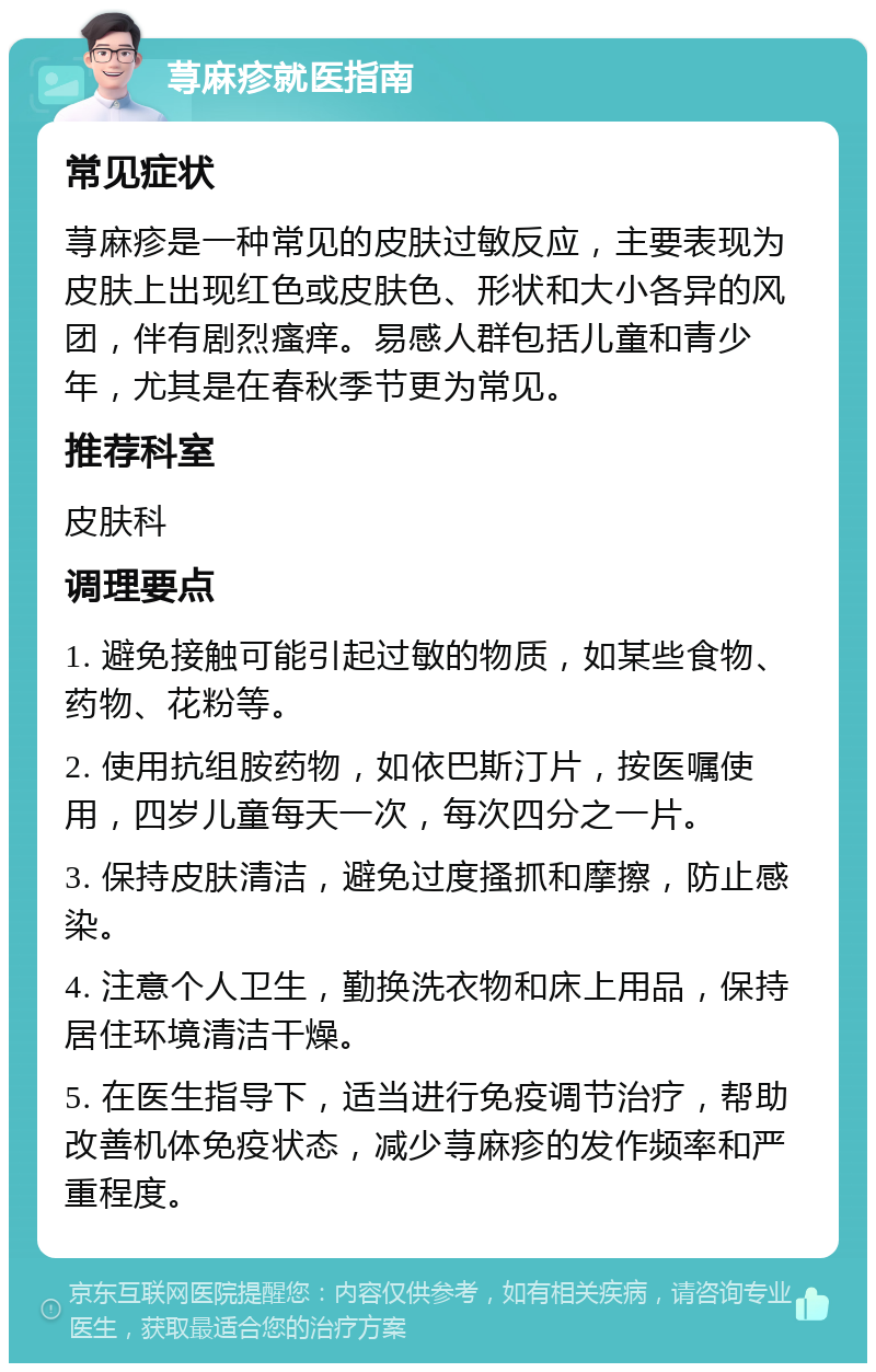 荨麻疹就医指南 常见症状 荨麻疹是一种常见的皮肤过敏反应，主要表现为皮肤上出现红色或皮肤色、形状和大小各异的风团，伴有剧烈瘙痒。易感人群包括儿童和青少年，尤其是在春秋季节更为常见。 推荐科室 皮肤科 调理要点 1. 避免接触可能引起过敏的物质，如某些食物、药物、花粉等。 2. 使用抗组胺药物，如依巴斯汀片，按医嘱使用，四岁儿童每天一次，每次四分之一片。 3. 保持皮肤清洁，避免过度搔抓和摩擦，防止感染。 4. 注意个人卫生，勤换洗衣物和床上用品，保持居住环境清洁干燥。 5. 在医生指导下，适当进行免疫调节治疗，帮助改善机体免疫状态，减少荨麻疹的发作频率和严重程度。