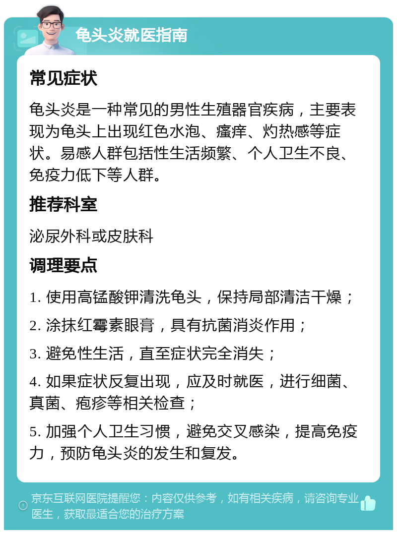 龟头炎就医指南 常见症状 龟头炎是一种常见的男性生殖器官疾病，主要表现为龟头上出现红色水泡、瘙痒、灼热感等症状。易感人群包括性生活频繁、个人卫生不良、免疫力低下等人群。 推荐科室 泌尿外科或皮肤科 调理要点 1. 使用高锰酸钾清洗龟头，保持局部清洁干燥； 2. 涂抹红霉素眼膏，具有抗菌消炎作用； 3. 避免性生活，直至症状完全消失； 4. 如果症状反复出现，应及时就医，进行细菌、真菌、疱疹等相关检查； 5. 加强个人卫生习惯，避免交叉感染，提高免疫力，预防龟头炎的发生和复发。