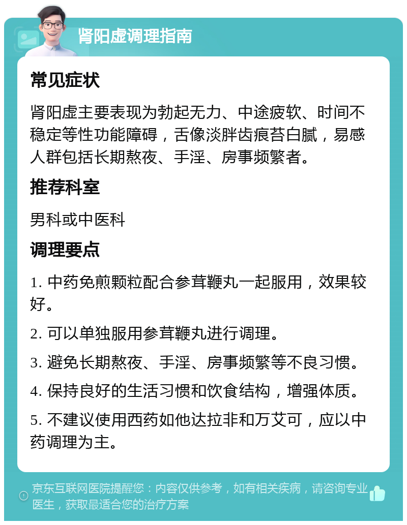 肾阳虚调理指南 常见症状 肾阳虚主要表现为勃起无力、中途疲软、时间不稳定等性功能障碍，舌像淡胖齿痕苔白腻，易感人群包括长期熬夜、手淫、房事频繁者。 推荐科室 男科或中医科 调理要点 1. 中药免煎颗粒配合参茸鞭丸一起服用，效果较好。 2. 可以单独服用参茸鞭丸进行调理。 3. 避免长期熬夜、手淫、房事频繁等不良习惯。 4. 保持良好的生活习惯和饮食结构，增强体质。 5. 不建议使用西药如他达拉非和万艾可，应以中药调理为主。