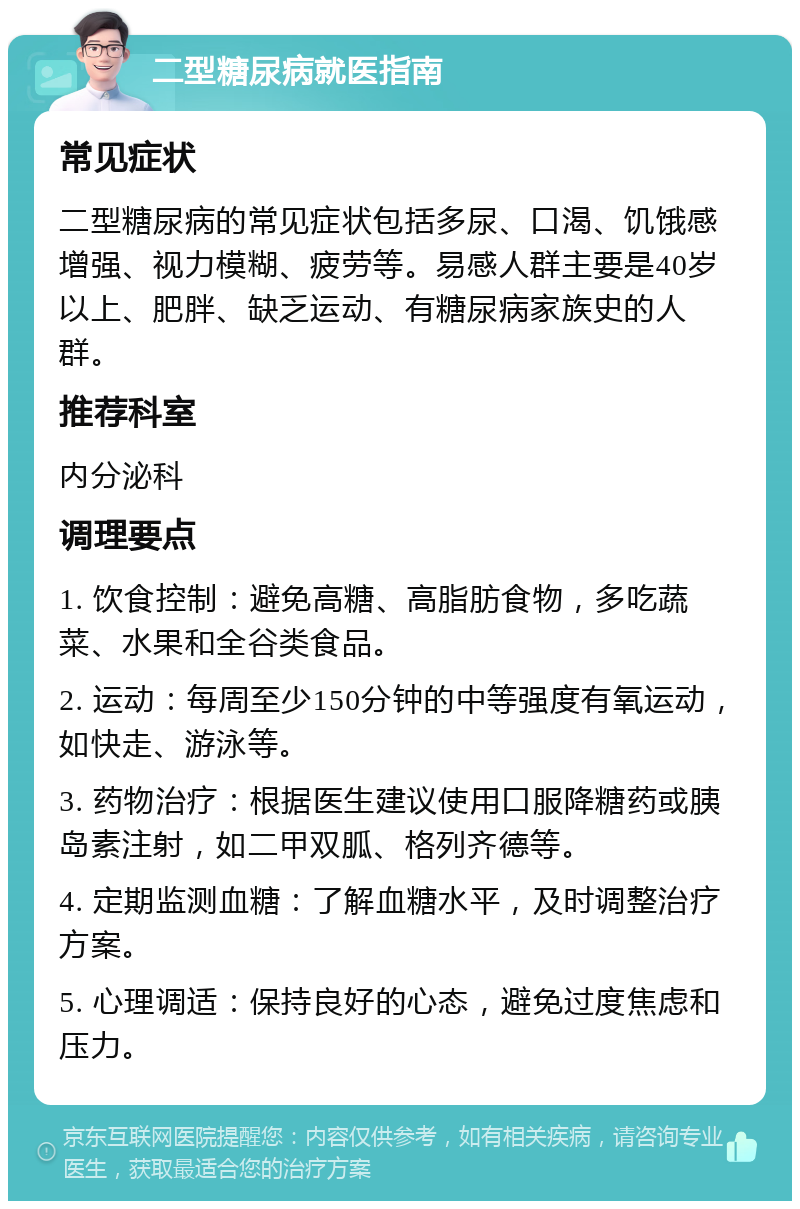 二型糖尿病就医指南 常见症状 二型糖尿病的常见症状包括多尿、口渴、饥饿感增强、视力模糊、疲劳等。易感人群主要是40岁以上、肥胖、缺乏运动、有糖尿病家族史的人群。 推荐科室 内分泌科 调理要点 1. 饮食控制：避免高糖、高脂肪食物，多吃蔬菜、水果和全谷类食品。 2. 运动：每周至少150分钟的中等强度有氧运动，如快走、游泳等。 3. 药物治疗：根据医生建议使用口服降糖药或胰岛素注射，如二甲双胍、格列齐德等。 4. 定期监测血糖：了解血糖水平，及时调整治疗方案。 5. 心理调适：保持良好的心态，避免过度焦虑和压力。