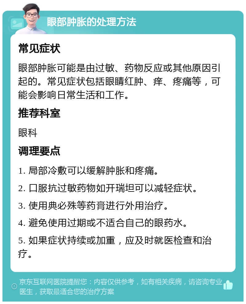 眼部肿胀的处理方法 常见症状 眼部肿胀可能是由过敏、药物反应或其他原因引起的。常见症状包括眼睛红肿、痒、疼痛等，可能会影响日常生活和工作。 推荐科室 眼科 调理要点 1. 局部冷敷可以缓解肿胀和疼痛。 2. 口服抗过敏药物如开瑞坦可以减轻症状。 3. 使用典必殊等药膏进行外用治疗。 4. 避免使用过期或不适合自己的眼药水。 5. 如果症状持续或加重，应及时就医检查和治疗。