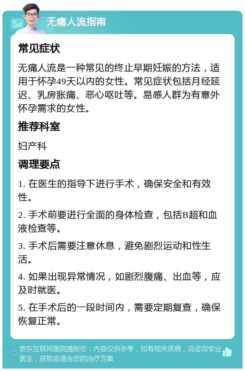 无痛人流指南 常见症状 无痛人流是一种常见的终止早期妊娠的方法，适用于怀孕49天以内的女性。常见症状包括月经延迟、乳房胀痛、恶心呕吐等。易感人群为有意外怀孕需求的女性。 推荐科室 妇产科 调理要点 1. 在医生的指导下进行手术，确保安全和有效性。 2. 手术前要进行全面的身体检查，包括B超和血液检查等。 3. 手术后需要注意休息，避免剧烈运动和性生活。 4. 如果出现异常情况，如剧烈腹痛、出血等，应及时就医。 5. 在手术后的一段时间内，需要定期复查，确保恢复正常。