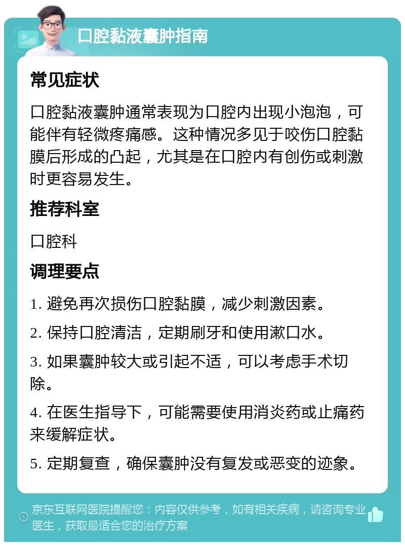 口腔黏液囊肿指南 常见症状 口腔黏液囊肿通常表现为口腔内出现小泡泡，可能伴有轻微疼痛感。这种情况多见于咬伤口腔黏膜后形成的凸起，尤其是在口腔内有创伤或刺激时更容易发生。 推荐科室 口腔科 调理要点 1. 避免再次损伤口腔黏膜，减少刺激因素。 2. 保持口腔清洁，定期刷牙和使用漱口水。 3. 如果囊肿较大或引起不适，可以考虑手术切除。 4. 在医生指导下，可能需要使用消炎药或止痛药来缓解症状。 5. 定期复查，确保囊肿没有复发或恶变的迹象。