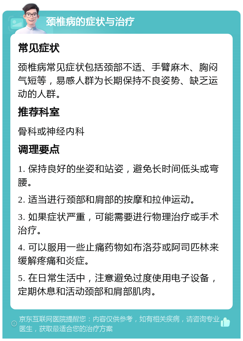 颈椎病的症状与治疗 常见症状 颈椎病常见症状包括颈部不适、手臂麻木、胸闷气短等，易感人群为长期保持不良姿势、缺乏运动的人群。 推荐科室 骨科或神经内科 调理要点 1. 保持良好的坐姿和站姿，避免长时间低头或弯腰。 2. 适当进行颈部和肩部的按摩和拉伸运动。 3. 如果症状严重，可能需要进行物理治疗或手术治疗。 4. 可以服用一些止痛药物如布洛芬或阿司匹林来缓解疼痛和炎症。 5. 在日常生活中，注意避免过度使用电子设备，定期休息和活动颈部和肩部肌肉。