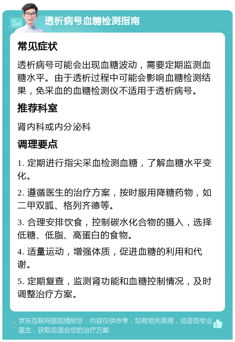 透析病号血糖检测指南 常见症状 透析病号可能会出现血糖波动，需要定期监测血糖水平。由于透析过程中可能会影响血糖检测结果，免采血的血糖检测仪不适用于透析病号。 推荐科室 肾内科或内分泌科 调理要点 1. 定期进行指尖采血检测血糖，了解血糖水平变化。 2. 遵循医生的治疗方案，按时服用降糖药物，如二甲双胍、格列齐德等。 3. 合理安排饮食，控制碳水化合物的摄入，选择低糖、低脂、高蛋白的食物。 4. 适量运动，增强体质，促进血糖的利用和代谢。 5. 定期复查，监测肾功能和血糖控制情况，及时调整治疗方案。