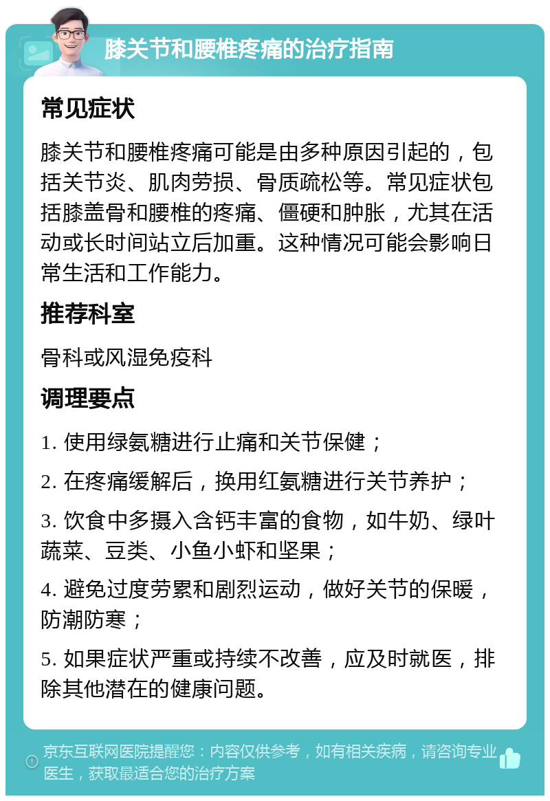 膝关节和腰椎疼痛的治疗指南 常见症状 膝关节和腰椎疼痛可能是由多种原因引起的，包括关节炎、肌肉劳损、骨质疏松等。常见症状包括膝盖骨和腰椎的疼痛、僵硬和肿胀，尤其在活动或长时间站立后加重。这种情况可能会影响日常生活和工作能力。 推荐科室 骨科或风湿免疫科 调理要点 1. 使用绿氨糖进行止痛和关节保健； 2. 在疼痛缓解后，换用红氨糖进行关节养护； 3. 饮食中多摄入含钙丰富的食物，如牛奶、绿叶蔬菜、豆类、小鱼小虾和坚果； 4. 避免过度劳累和剧烈运动，做好关节的保暖，防潮防寒； 5. 如果症状严重或持续不改善，应及时就医，排除其他潜在的健康问题。