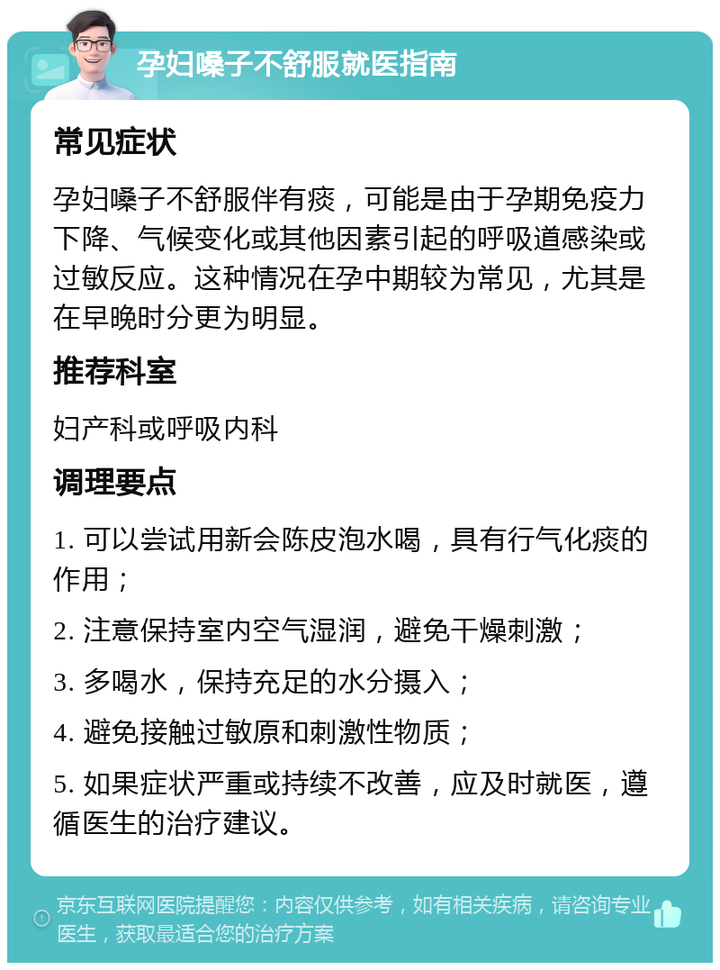 孕妇嗓子不舒服就医指南 常见症状 孕妇嗓子不舒服伴有痰，可能是由于孕期免疫力下降、气候变化或其他因素引起的呼吸道感染或过敏反应。这种情况在孕中期较为常见，尤其是在早晚时分更为明显。 推荐科室 妇产科或呼吸内科 调理要点 1. 可以尝试用新会陈皮泡水喝，具有行气化痰的作用； 2. 注意保持室内空气湿润，避免干燥刺激； 3. 多喝水，保持充足的水分摄入； 4. 避免接触过敏原和刺激性物质； 5. 如果症状严重或持续不改善，应及时就医，遵循医生的治疗建议。