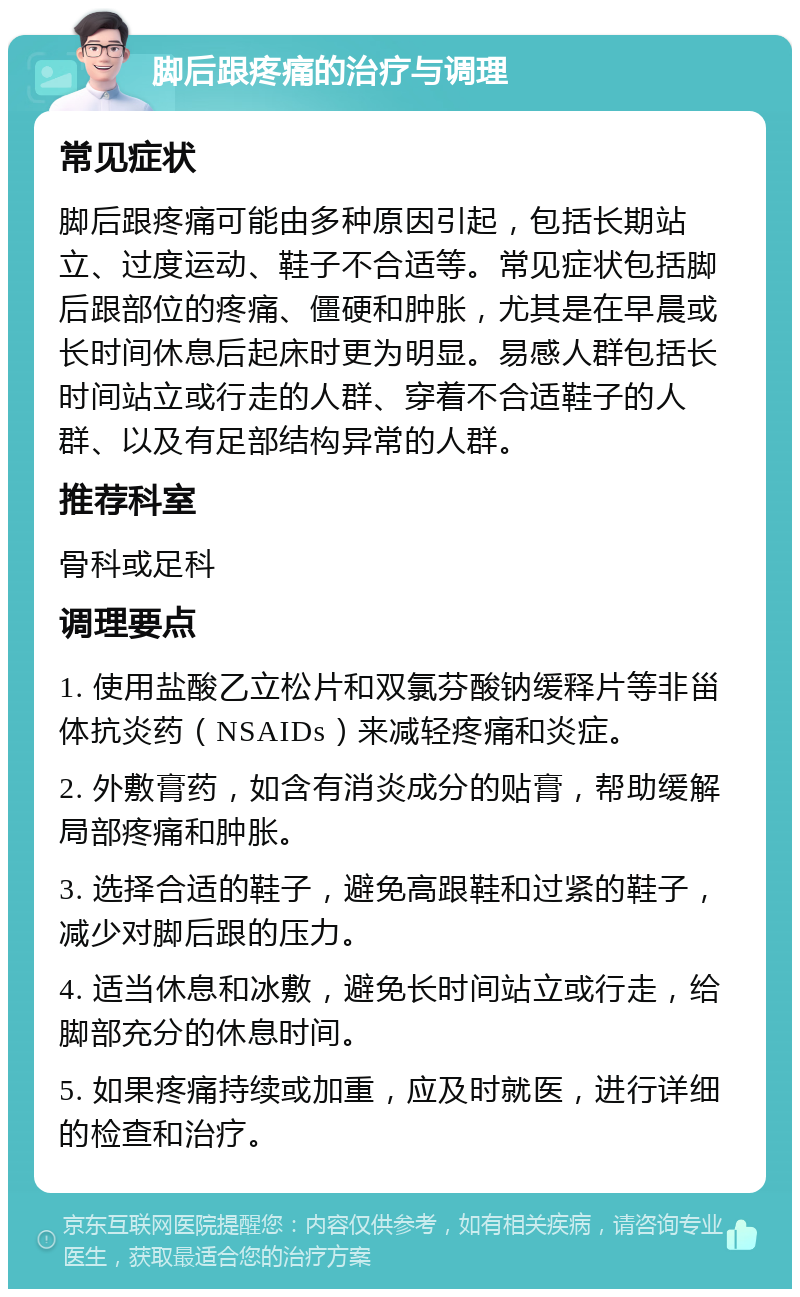 脚后跟疼痛的治疗与调理 常见症状 脚后跟疼痛可能由多种原因引起，包括长期站立、过度运动、鞋子不合适等。常见症状包括脚后跟部位的疼痛、僵硬和肿胀，尤其是在早晨或长时间休息后起床时更为明显。易感人群包括长时间站立或行走的人群、穿着不合适鞋子的人群、以及有足部结构异常的人群。 推荐科室 骨科或足科 调理要点 1. 使用盐酸乙立松片和双氯芬酸钠缓释片等非甾体抗炎药（NSAIDs）来减轻疼痛和炎症。 2. 外敷膏药，如含有消炎成分的贴膏，帮助缓解局部疼痛和肿胀。 3. 选择合适的鞋子，避免高跟鞋和过紧的鞋子，减少对脚后跟的压力。 4. 适当休息和冰敷，避免长时间站立或行走，给脚部充分的休息时间。 5. 如果疼痛持续或加重，应及时就医，进行详细的检查和治疗。