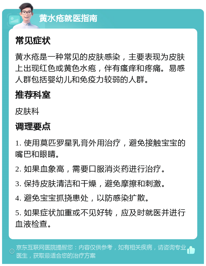 黄水疮就医指南 常见症状 黄水疮是一种常见的皮肤感染，主要表现为皮肤上出现红色或黄色水疱，伴有瘙痒和疼痛。易感人群包括婴幼儿和免疫力较弱的人群。 推荐科室 皮肤科 调理要点 1. 使用莫匹罗星乳膏外用治疗，避免接触宝宝的嘴巴和眼睛。 2. 如果血象高，需要口服消炎药进行治疗。 3. 保持皮肤清洁和干燥，避免摩擦和刺激。 4. 避免宝宝抓挠患处，以防感染扩散。 5. 如果症状加重或不见好转，应及时就医并进行血液检查。