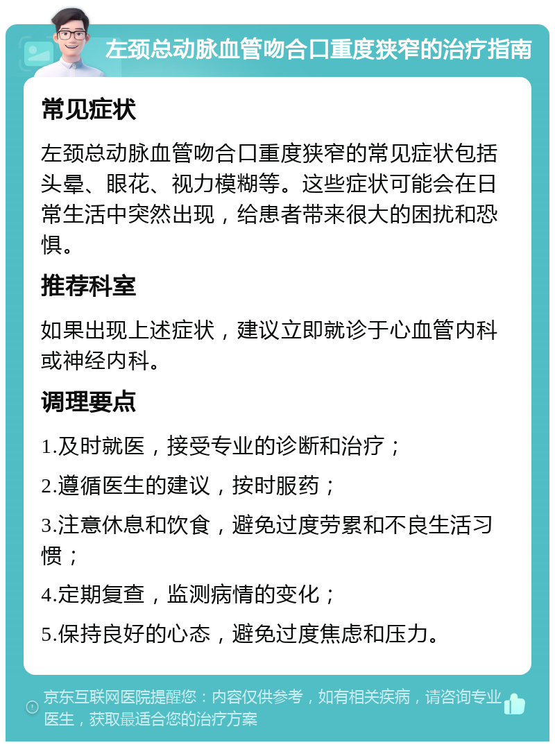 左颈总动脉血管吻合口重度狭窄的治疗指南 常见症状 左颈总动脉血管吻合口重度狭窄的常见症状包括头晕、眼花、视力模糊等。这些症状可能会在日常生活中突然出现，给患者带来很大的困扰和恐惧。 推荐科室 如果出现上述症状，建议立即就诊于心血管内科或神经内科。 调理要点 1.及时就医，接受专业的诊断和治疗； 2.遵循医生的建议，按时服药； 3.注意休息和饮食，避免过度劳累和不良生活习惯； 4.定期复查，监测病情的变化； 5.保持良好的心态，避免过度焦虑和压力。