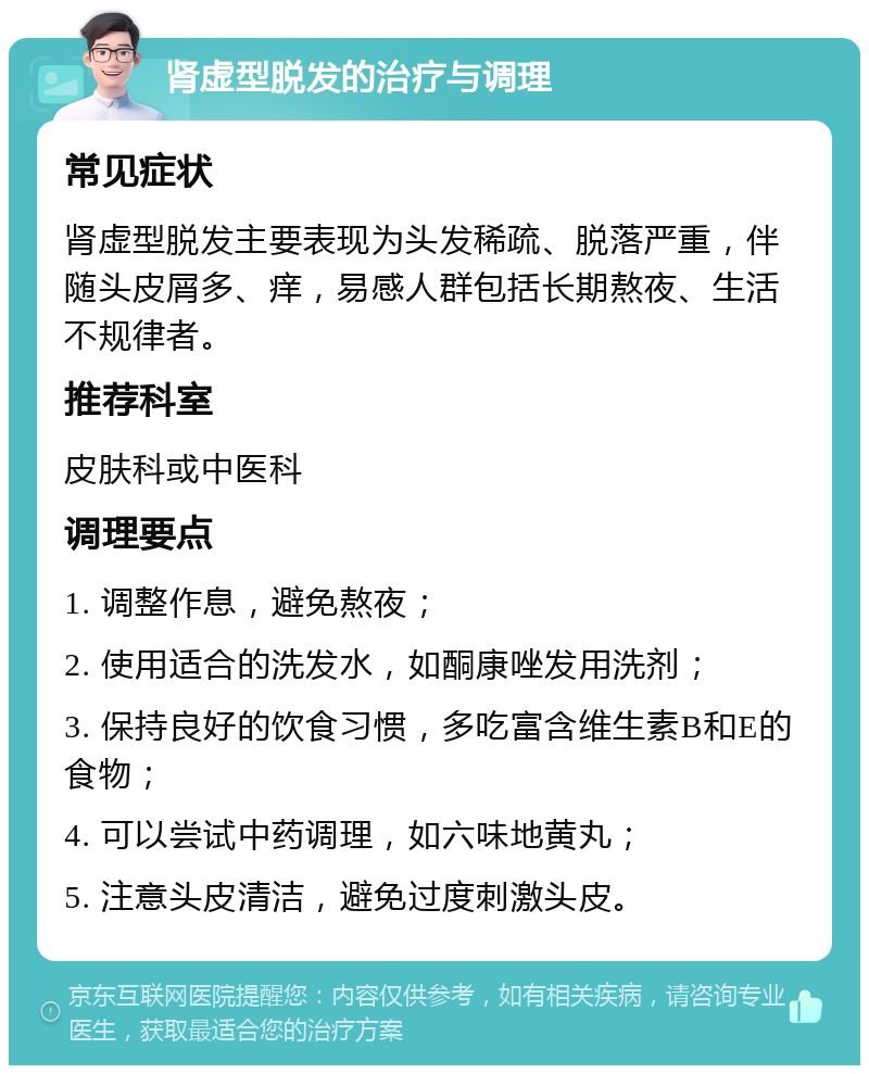 肾虚型脱发的治疗与调理 常见症状 肾虚型脱发主要表现为头发稀疏、脱落严重，伴随头皮屑多、痒，易感人群包括长期熬夜、生活不规律者。 推荐科室 皮肤科或中医科 调理要点 1. 调整作息，避免熬夜； 2. 使用适合的洗发水，如酮康唑发用洗剂； 3. 保持良好的饮食习惯，多吃富含维生素B和E的食物； 4. 可以尝试中药调理，如六味地黄丸； 5. 注意头皮清洁，避免过度刺激头皮。