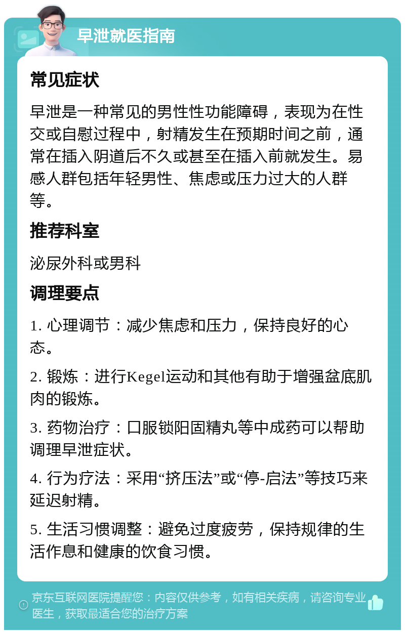 早泄就医指南 常见症状 早泄是一种常见的男性性功能障碍，表现为在性交或自慰过程中，射精发生在预期时间之前，通常在插入阴道后不久或甚至在插入前就发生。易感人群包括年轻男性、焦虑或压力过大的人群等。 推荐科室 泌尿外科或男科 调理要点 1. 心理调节：减少焦虑和压力，保持良好的心态。 2. 锻炼：进行Kegel运动和其他有助于增强盆底肌肉的锻炼。 3. 药物治疗：口服锁阳固精丸等中成药可以帮助调理早泄症状。 4. 行为疗法：采用“挤压法”或“停-启法”等技巧来延迟射精。 5. 生活习惯调整：避免过度疲劳，保持规律的生活作息和健康的饮食习惯。