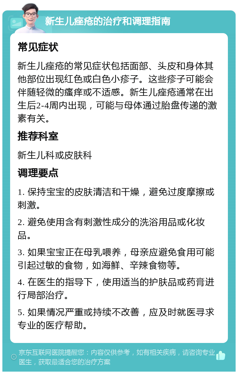 新生儿痤疮的治疗和调理指南 常见症状 新生儿痤疮的常见症状包括面部、头皮和身体其他部位出现红色或白色小疹子。这些疹子可能会伴随轻微的瘙痒或不适感。新生儿痤疮通常在出生后2-4周内出现，可能与母体通过胎盘传递的激素有关。 推荐科室 新生儿科或皮肤科 调理要点 1. 保持宝宝的皮肤清洁和干燥，避免过度摩擦或刺激。 2. 避免使用含有刺激性成分的洗浴用品或化妆品。 3. 如果宝宝正在母乳喂养，母亲应避免食用可能引起过敏的食物，如海鲜、辛辣食物等。 4. 在医生的指导下，使用适当的护肤品或药膏进行局部治疗。 5. 如果情况严重或持续不改善，应及时就医寻求专业的医疗帮助。