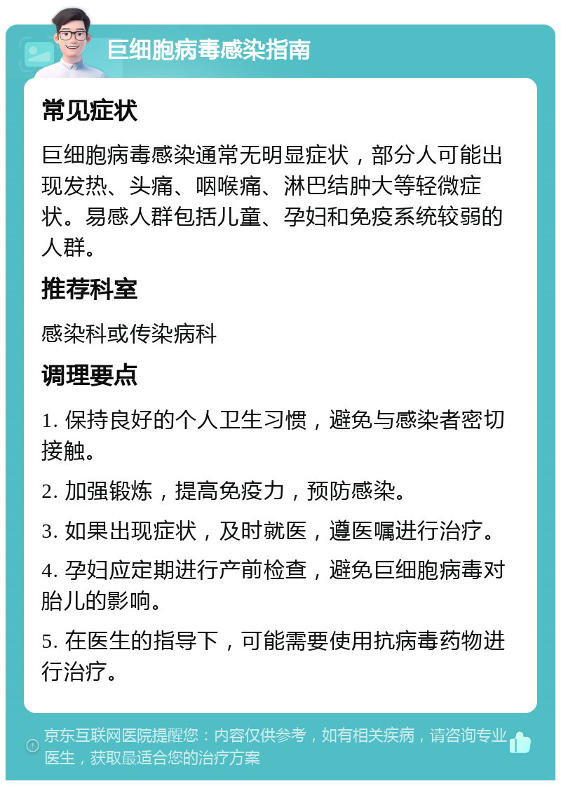 巨细胞病毒感染指南 常见症状 巨细胞病毒感染通常无明显症状，部分人可能出现发热、头痛、咽喉痛、淋巴结肿大等轻微症状。易感人群包括儿童、孕妇和免疫系统较弱的人群。 推荐科室 感染科或传染病科 调理要点 1. 保持良好的个人卫生习惯，避免与感染者密切接触。 2. 加强锻炼，提高免疫力，预防感染。 3. 如果出现症状，及时就医，遵医嘱进行治疗。 4. 孕妇应定期进行产前检查，避免巨细胞病毒对胎儿的影响。 5. 在医生的指导下，可能需要使用抗病毒药物进行治疗。