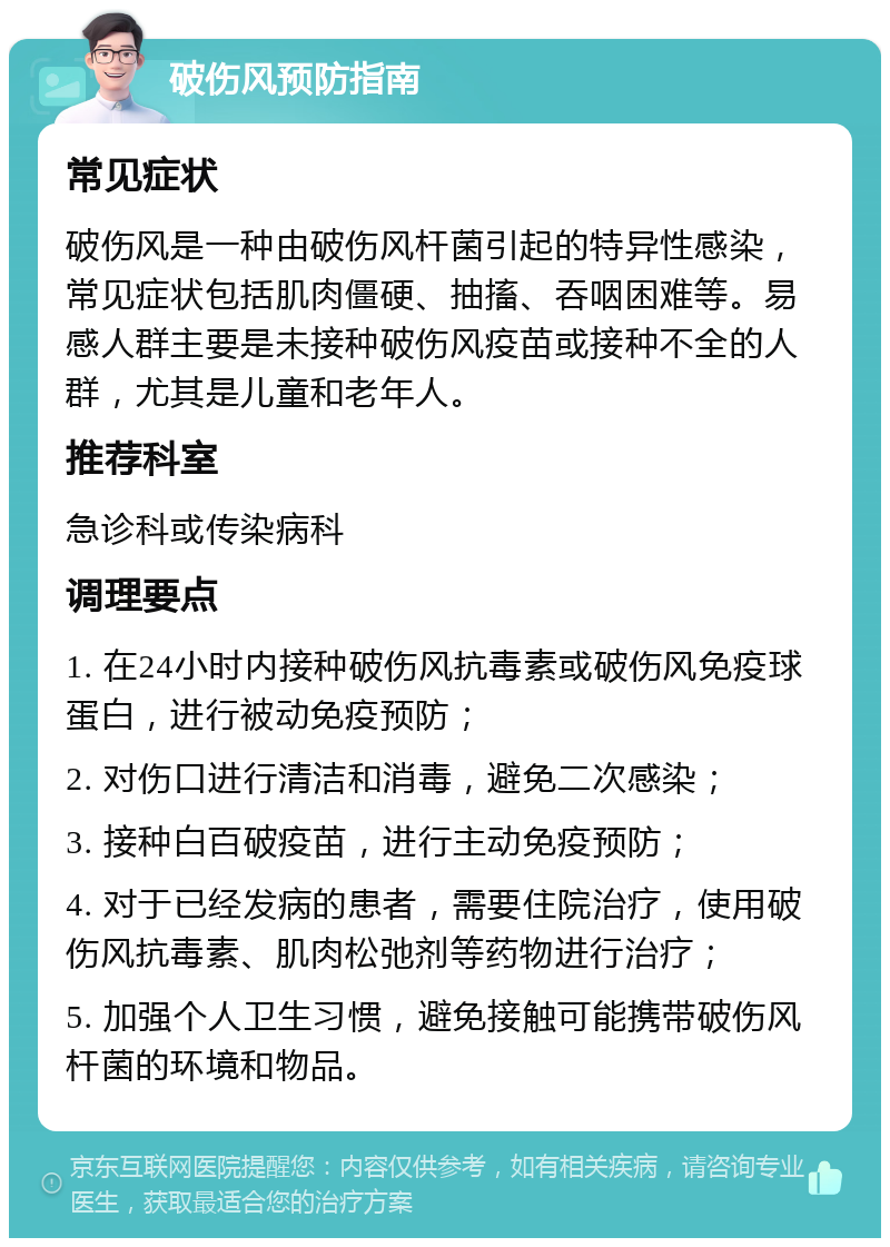 破伤风预防指南 常见症状 破伤风是一种由破伤风杆菌引起的特异性感染，常见症状包括肌肉僵硬、抽搐、吞咽困难等。易感人群主要是未接种破伤风疫苗或接种不全的人群，尤其是儿童和老年人。 推荐科室 急诊科或传染病科 调理要点 1. 在24小时内接种破伤风抗毒素或破伤风免疫球蛋白，进行被动免疫预防； 2. 对伤口进行清洁和消毒，避免二次感染； 3. 接种白百破疫苗，进行主动免疫预防； 4. 对于已经发病的患者，需要住院治疗，使用破伤风抗毒素、肌肉松弛剂等药物进行治疗； 5. 加强个人卫生习惯，避免接触可能携带破伤风杆菌的环境和物品。