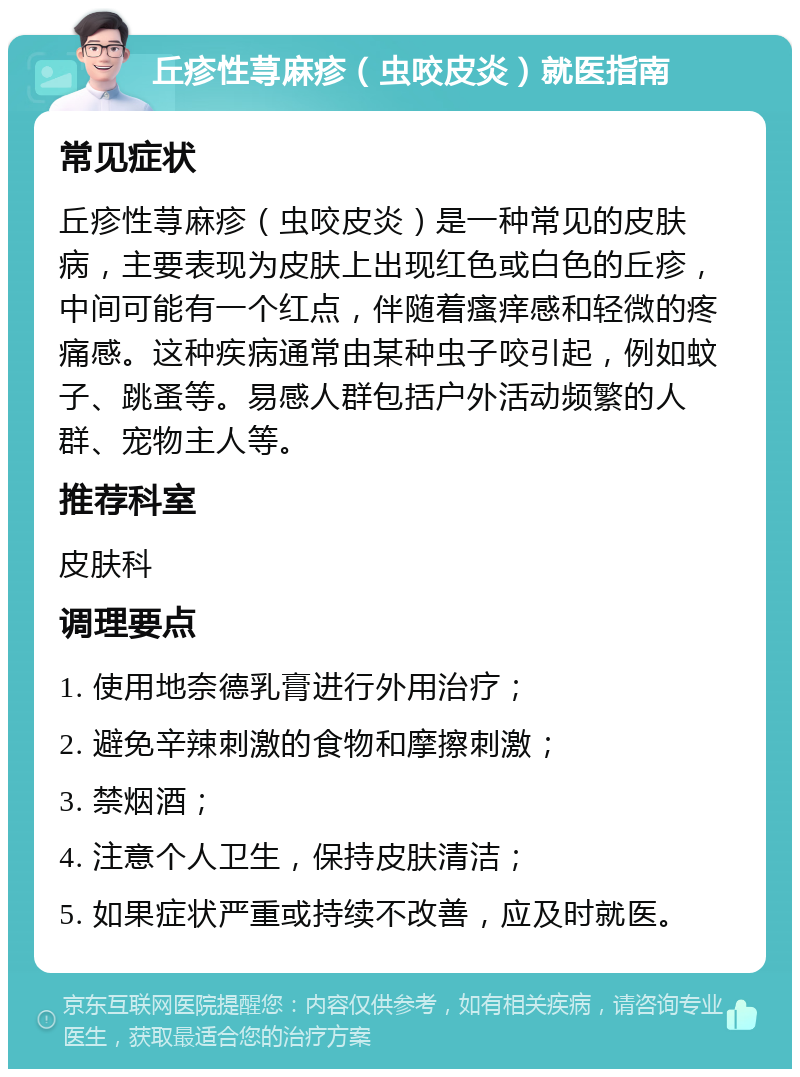 丘疹性荨麻疹（虫咬皮炎）就医指南 常见症状 丘疹性荨麻疹（虫咬皮炎）是一种常见的皮肤病，主要表现为皮肤上出现红色或白色的丘疹，中间可能有一个红点，伴随着瘙痒感和轻微的疼痛感。这种疾病通常由某种虫子咬引起，例如蚊子、跳蚤等。易感人群包括户外活动频繁的人群、宠物主人等。 推荐科室 皮肤科 调理要点 1. 使用地奈德乳膏进行外用治疗； 2. 避免辛辣刺激的食物和摩擦刺激； 3. 禁烟酒； 4. 注意个人卫生，保持皮肤清洁； 5. 如果症状严重或持续不改善，应及时就医。