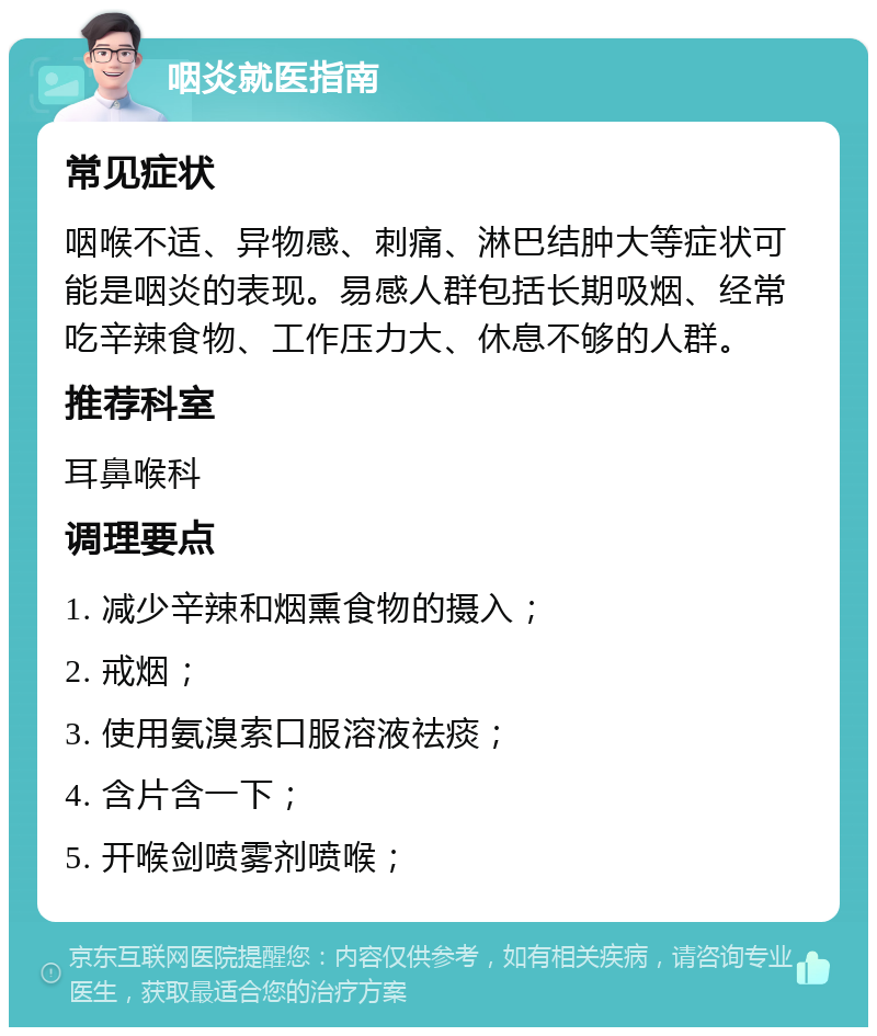 咽炎就医指南 常见症状 咽喉不适、异物感、刺痛、淋巴结肿大等症状可能是咽炎的表现。易感人群包括长期吸烟、经常吃辛辣食物、工作压力大、休息不够的人群。 推荐科室 耳鼻喉科 调理要点 1. 减少辛辣和烟熏食物的摄入； 2. 戒烟； 3. 使用氨溴索口服溶液祛痰； 4. 含片含一下； 5. 开喉剑喷雾剂喷喉；