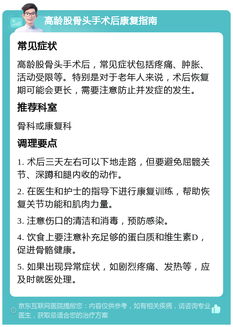 高龄股骨头手术后康复指南 常见症状 高龄股骨头手术后，常见症状包括疼痛、肿胀、活动受限等。特别是对于老年人来说，术后恢复期可能会更长，需要注意防止并发症的发生。 推荐科室 骨科或康复科 调理要点 1. 术后三天左右可以下地走路，但要避免屈髋关节、深蹲和腿内收的动作。 2. 在医生和护士的指导下进行康复训练，帮助恢复关节功能和肌肉力量。 3. 注意伤口的清洁和消毒，预防感染。 4. 饮食上要注意补充足够的蛋白质和维生素D，促进骨骼健康。 5. 如果出现异常症状，如剧烈疼痛、发热等，应及时就医处理。