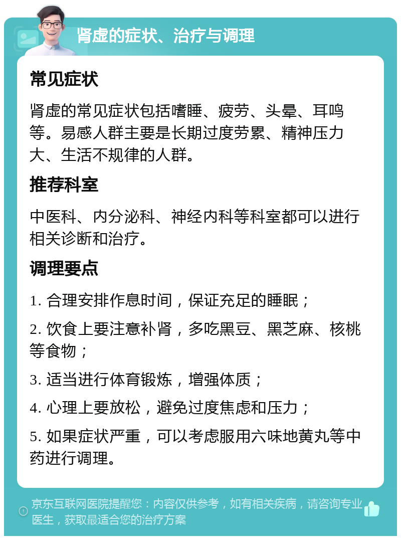 肾虚的症状、治疗与调理 常见症状 肾虚的常见症状包括嗜睡、疲劳、头晕、耳鸣等。易感人群主要是长期过度劳累、精神压力大、生活不规律的人群。 推荐科室 中医科、内分泌科、神经内科等科室都可以进行相关诊断和治疗。 调理要点 1. 合理安排作息时间，保证充足的睡眠； 2. 饮食上要注意补肾，多吃黑豆、黑芝麻、核桃等食物； 3. 适当进行体育锻炼，增强体质； 4. 心理上要放松，避免过度焦虑和压力； 5. 如果症状严重，可以考虑服用六味地黄丸等中药进行调理。