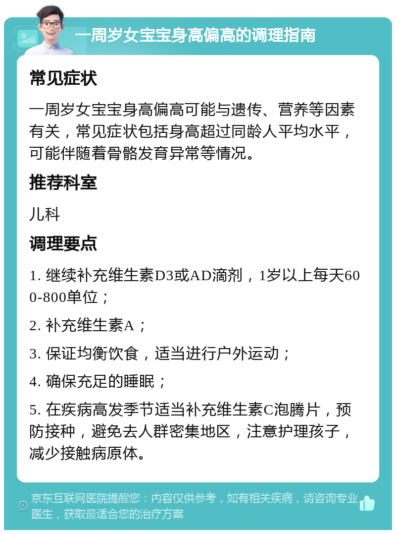 一周岁女宝宝身高偏高的调理指南 常见症状 一周岁女宝宝身高偏高可能与遗传、营养等因素有关，常见症状包括身高超过同龄人平均水平，可能伴随着骨骼发育异常等情况。 推荐科室 儿科 调理要点 1. 继续补充维生素D3或AD滴剂，1岁以上每天600-800单位； 2. 补充维生素A； 3. 保证均衡饮食，适当进行户外运动； 4. 确保充足的睡眠； 5. 在疾病高发季节适当补充维生素C泡腾片，预防接种，避免去人群密集地区，注意护理孩子，减少接触病原体。