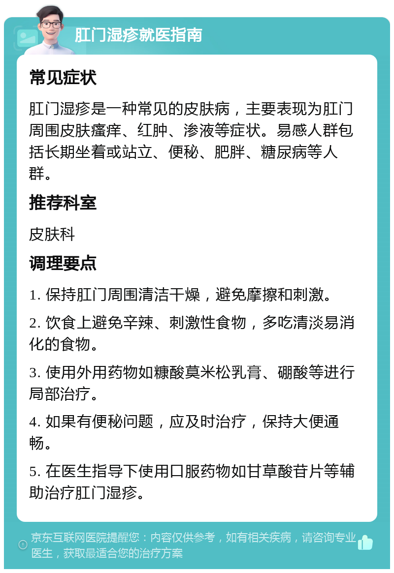 肛门湿疹就医指南 常见症状 肛门湿疹是一种常见的皮肤病，主要表现为肛门周围皮肤瘙痒、红肿、渗液等症状。易感人群包括长期坐着或站立、便秘、肥胖、糖尿病等人群。 推荐科室 皮肤科 调理要点 1. 保持肛门周围清洁干燥，避免摩擦和刺激。 2. 饮食上避免辛辣、刺激性食物，多吃清淡易消化的食物。 3. 使用外用药物如糠酸莫米松乳膏、硼酸等进行局部治疗。 4. 如果有便秘问题，应及时治疗，保持大便通畅。 5. 在医生指导下使用口服药物如甘草酸苷片等辅助治疗肛门湿疹。