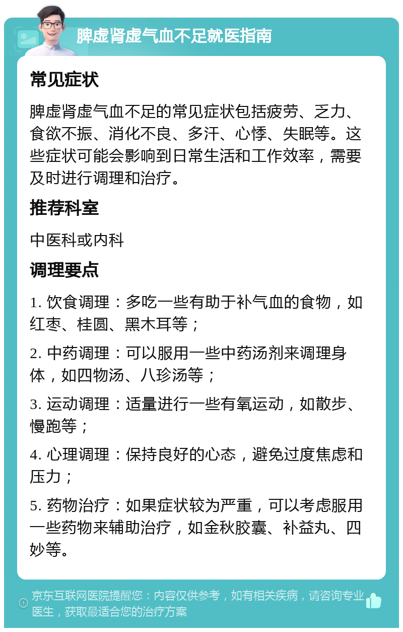 脾虚肾虚气血不足就医指南 常见症状 脾虚肾虚气血不足的常见症状包括疲劳、乏力、食欲不振、消化不良、多汗、心悸、失眠等。这些症状可能会影响到日常生活和工作效率，需要及时进行调理和治疗。 推荐科室 中医科或内科 调理要点 1. 饮食调理：多吃一些有助于补气血的食物，如红枣、桂圆、黑木耳等； 2. 中药调理：可以服用一些中药汤剂来调理身体，如四物汤、八珍汤等； 3. 运动调理：适量进行一些有氧运动，如散步、慢跑等； 4. 心理调理：保持良好的心态，避免过度焦虑和压力； 5. 药物治疗：如果症状较为严重，可以考虑服用一些药物来辅助治疗，如金秋胶囊、补益丸、四妙等。