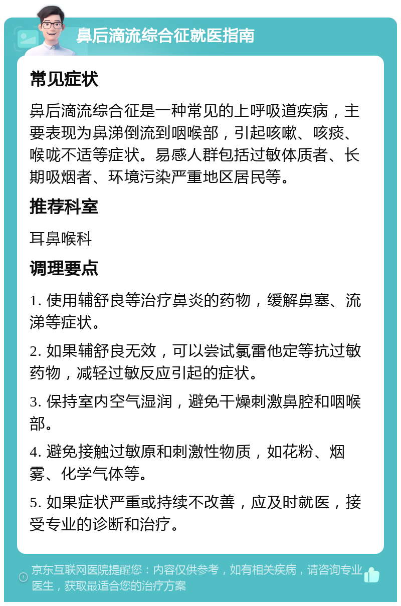 鼻后滴流综合征就医指南 常见症状 鼻后滴流综合征是一种常见的上呼吸道疾病，主要表现为鼻涕倒流到咽喉部，引起咳嗽、咳痰、喉咙不适等症状。易感人群包括过敏体质者、长期吸烟者、环境污染严重地区居民等。 推荐科室 耳鼻喉科 调理要点 1. 使用辅舒良等治疗鼻炎的药物，缓解鼻塞、流涕等症状。 2. 如果辅舒良无效，可以尝试氯雷他定等抗过敏药物，减轻过敏反应引起的症状。 3. 保持室内空气湿润，避免干燥刺激鼻腔和咽喉部。 4. 避免接触过敏原和刺激性物质，如花粉、烟雾、化学气体等。 5. 如果症状严重或持续不改善，应及时就医，接受专业的诊断和治疗。