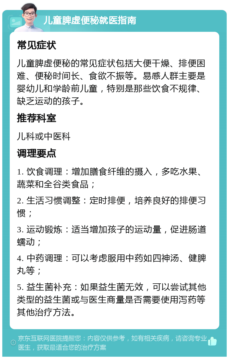 儿童脾虚便秘就医指南 常见症状 儿童脾虚便秘的常见症状包括大便干燥、排便困难、便秘时间长、食欲不振等。易感人群主要是婴幼儿和学龄前儿童，特别是那些饮食不规律、缺乏运动的孩子。 推荐科室 儿科或中医科 调理要点 1. 饮食调理：增加膳食纤维的摄入，多吃水果、蔬菜和全谷类食品； 2. 生活习惯调整：定时排便，培养良好的排便习惯； 3. 运动锻炼：适当增加孩子的运动量，促进肠道蠕动； 4. 中药调理：可以考虑服用中药如四神汤、健脾丸等； 5. 益生菌补充：如果益生菌无效，可以尝试其他类型的益生菌或与医生商量是否需要使用泻药等其他治疗方法。